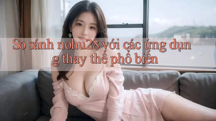 So sánh nohu28 với các ứng dụng thay thế phổ biến So sánh nohu28 với các ứng dụng thay thế phổ biến