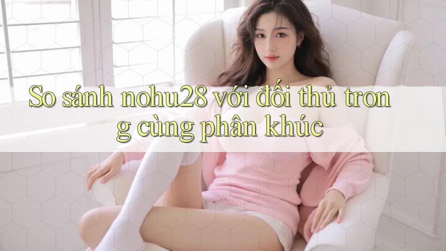 So sánh nohu28 với đối thủ trong cùng phân khúc