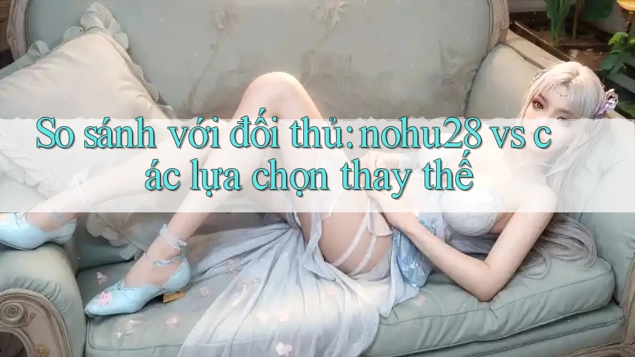 So sánh với đối thủ: nohu28 vs các lựa chọn thay thế So sánh với đối thủ: nohu28 vs các lựa chọn thay thế