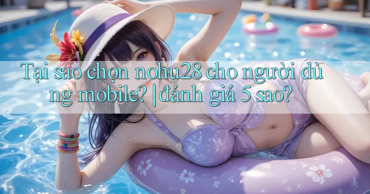 Tại sao chọn nohu28 cho người dùng mobile đánh giá 5 sao