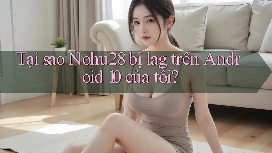 Tại sao Nohu28 bị lag trên Android 10 của tôi?