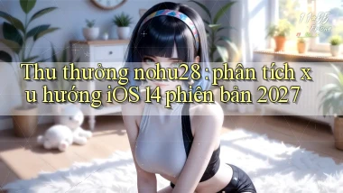 Thu thưởng nohu28 phân tích xu hướng iOS 14 phiên bản 2027