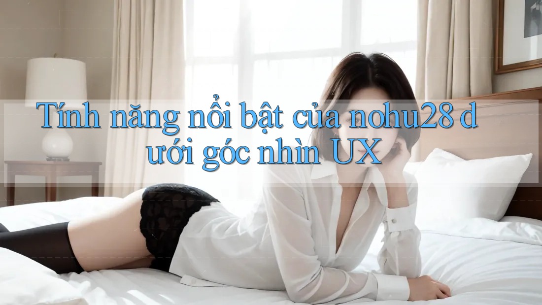 Tính năng nổi bật của nohu28 dưới góc nhìn UX Tính năng nổi bật của nohu28 dưới góc nhìn UX