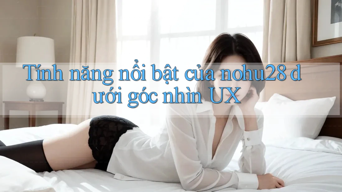 Tính năng nổi bật của nohu28 dưới góc nhìn UX Tính năng nổi bật của nohu28 dưới góc nhìn UX