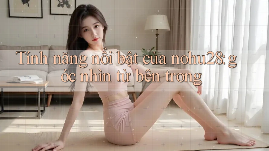 Tính năng nổi bật của nohu28: góc nhìn từ bên trong Tính năng nổi bật của nohu28: góc nhìn từ bên trong