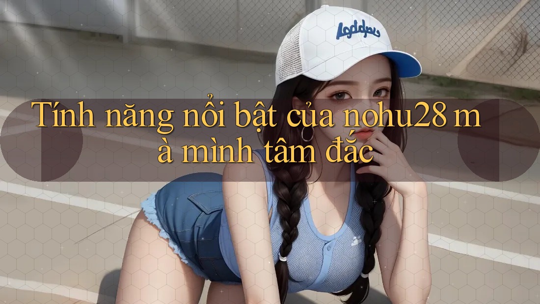Tính năng nổi bật của nohu28 mà mình tâm đắc Tính năng nổi bật của nohu28 mà mình tâm đắc