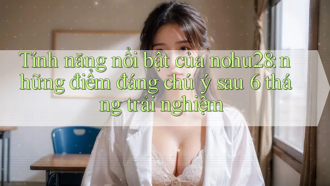 Tính năng nổi bật của nohu28: những điểm đáng chú ý sau 6 tháng trải nghiệm
