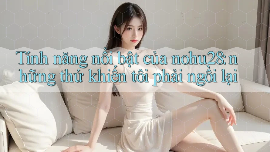 Tính năng nổi bật của nohu28: những thứ khiến tôi phải ngồi lại Tính năng nổi bật của nohu28: những thứ khiến tôi phải ngồi lại