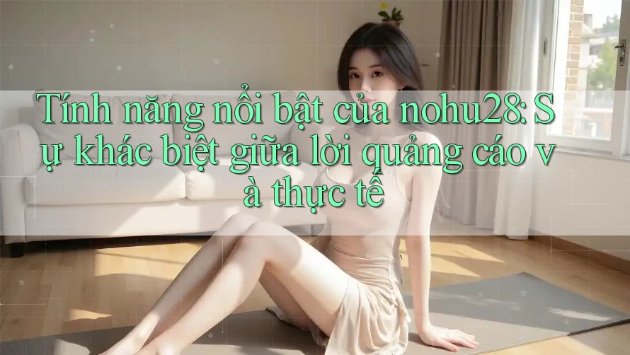Tính năng nổi bật của nohu28: Sự khác biệt giữa lời quảng cáo và thực tế Tính năng nổi bật của nohu28: Sự khác biệt giữa lời quảng cáo và thực tế