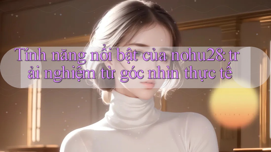 Tính năng nổi bật của nohu28: trải nghiệm từ góc nhìn thực tế Tính năng nổi bật của nohu28: trải nghiệm từ góc nhìn thực tế