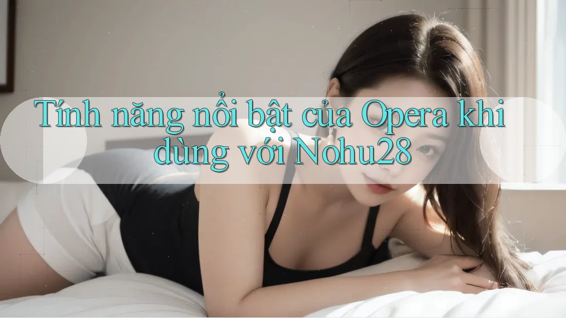 Tính năng nổi bật của Opera khi dùng với Nohu28