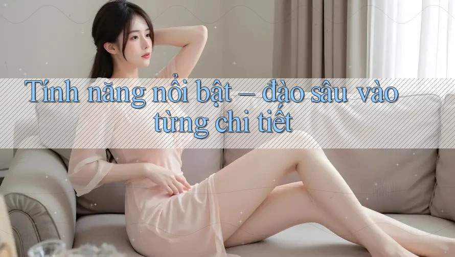 Tính năng nổi bật – đào sâu vào từng chi tiết