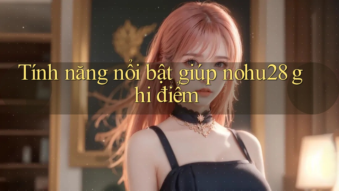 Tính năng nổi bật giúp nohu28 ghi điểm Tính năng nổi bật giúp nohu28 ghi điểm
