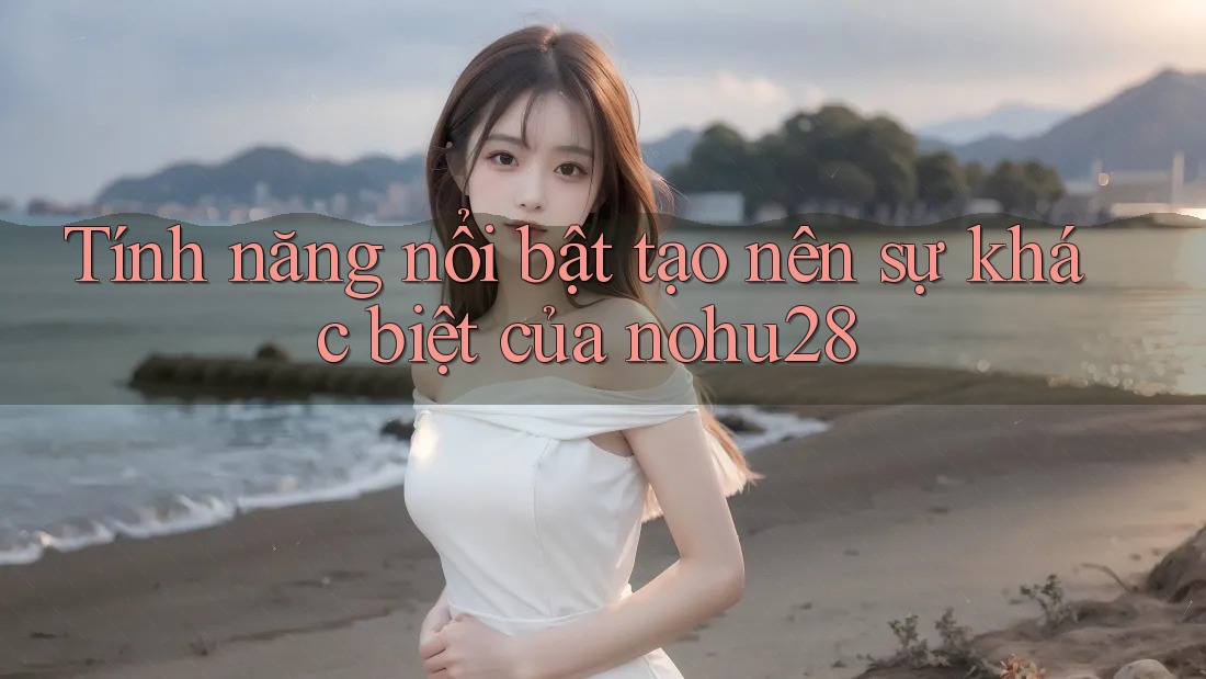 Tính năng nổi bật tạo nên sự khác biệt của nohu28 Tính năng nổi bật tạo nên sự khác biệt của nohu28