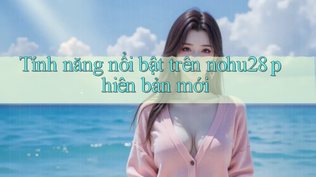 Tính năng nổi bật trên nohu28 phiên bản mới