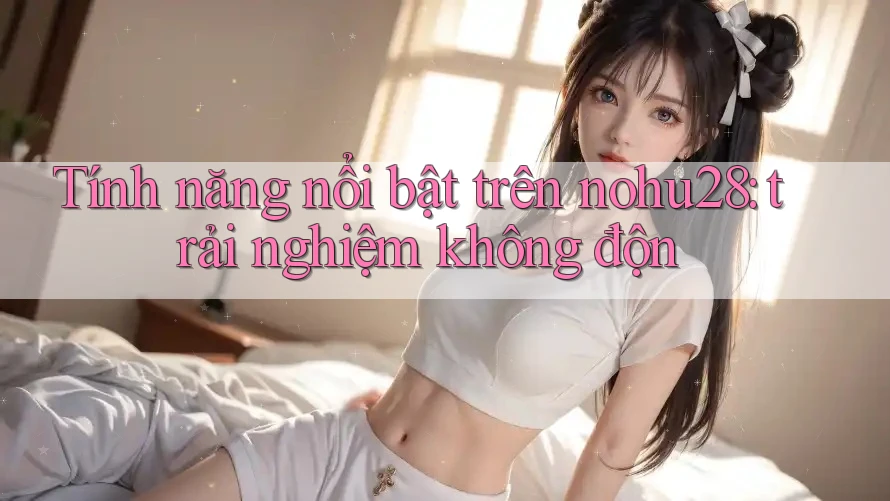 Tính năng nổi bật trên nohu28: trải nghiệm không độn Tính năng nổi bật trên nohu28: trải nghiệm không độn