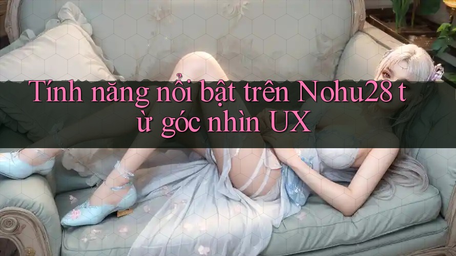 Tính năng nổi bật trên Nohu28 từ góc nhìn UX Tính năng nổi bật trên Nohu28 từ góc nhìn UX