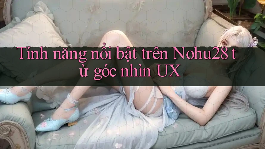 Tính năng nổi bật trên Nohu28 từ góc nhìn UX Tính năng nổi bật trên Nohu28 từ góc nhìn UX