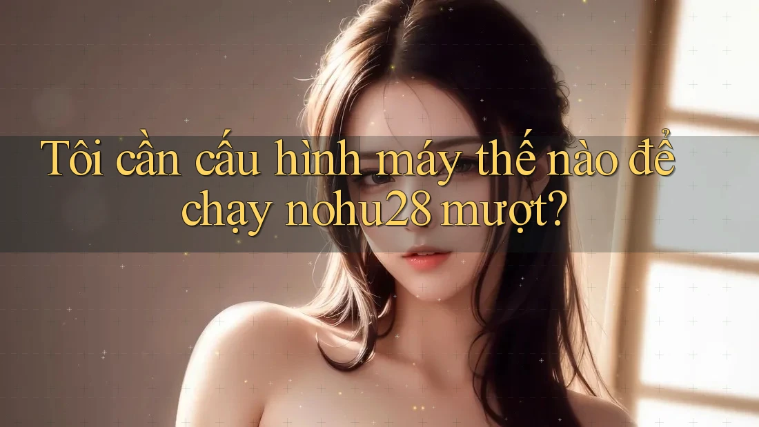 Tôi cần cấu hình máy thế nào để chạy nohu28 mượt? Tôi cần cấu hình máy thế nào để chạy nohu28 mượt?