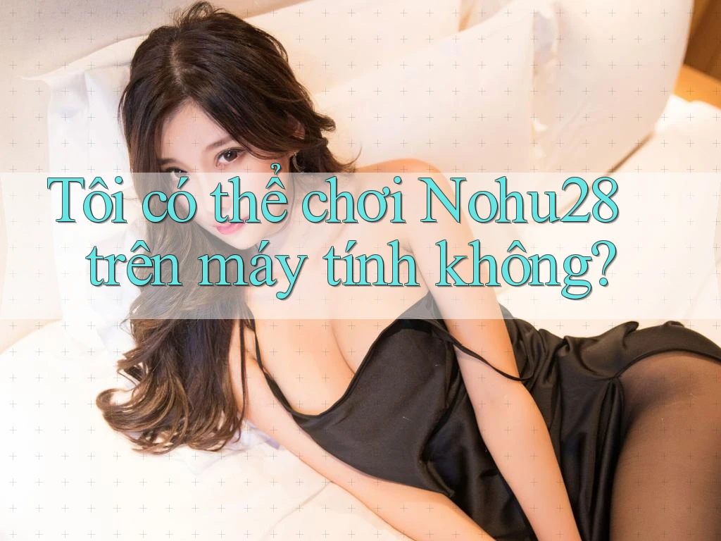 Tôi có thể chơi Nohu28 trên máy tính không?