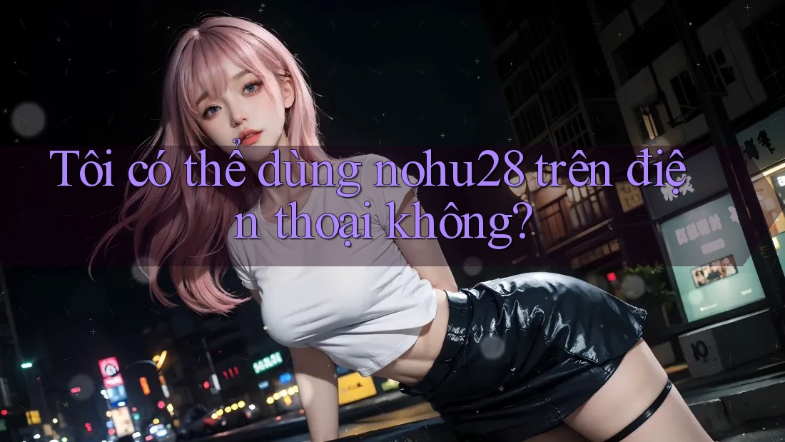 Tôi có thể dùng nohu28 trên điện thoại không? Tôi có thể dùng nohu28 trên điện thoại không?