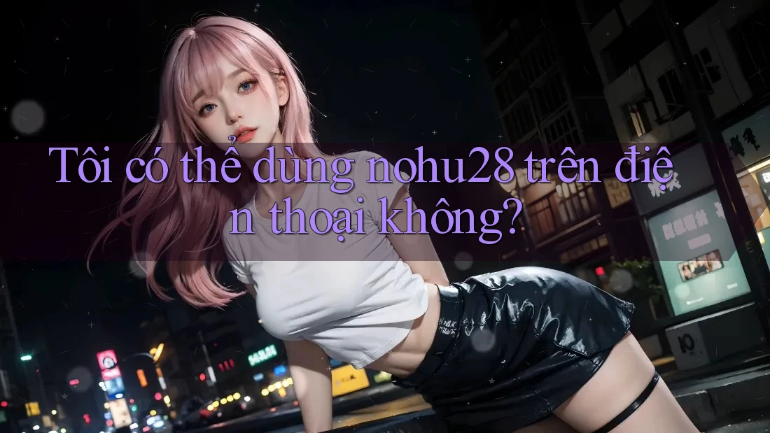Tôi có thể dùng nohu28 trên điện thoại không?
