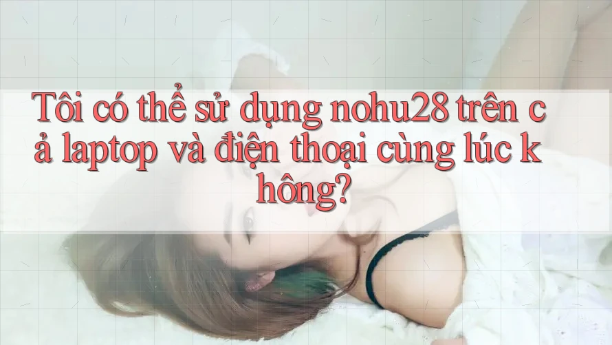 Tôi có thể sử dụng nohu28 trên cả laptop và điện thoại cùng lúc không?