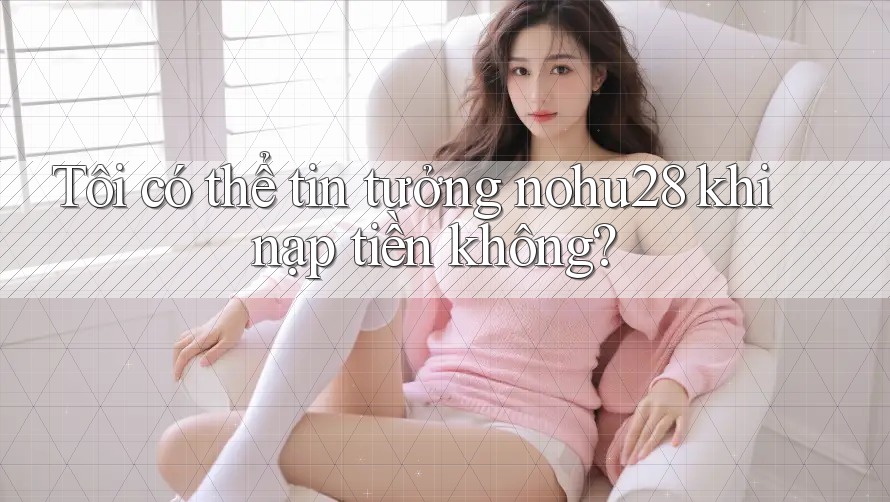 Tôi có thể tin tưởng nohu28 khi nạp tiền không?