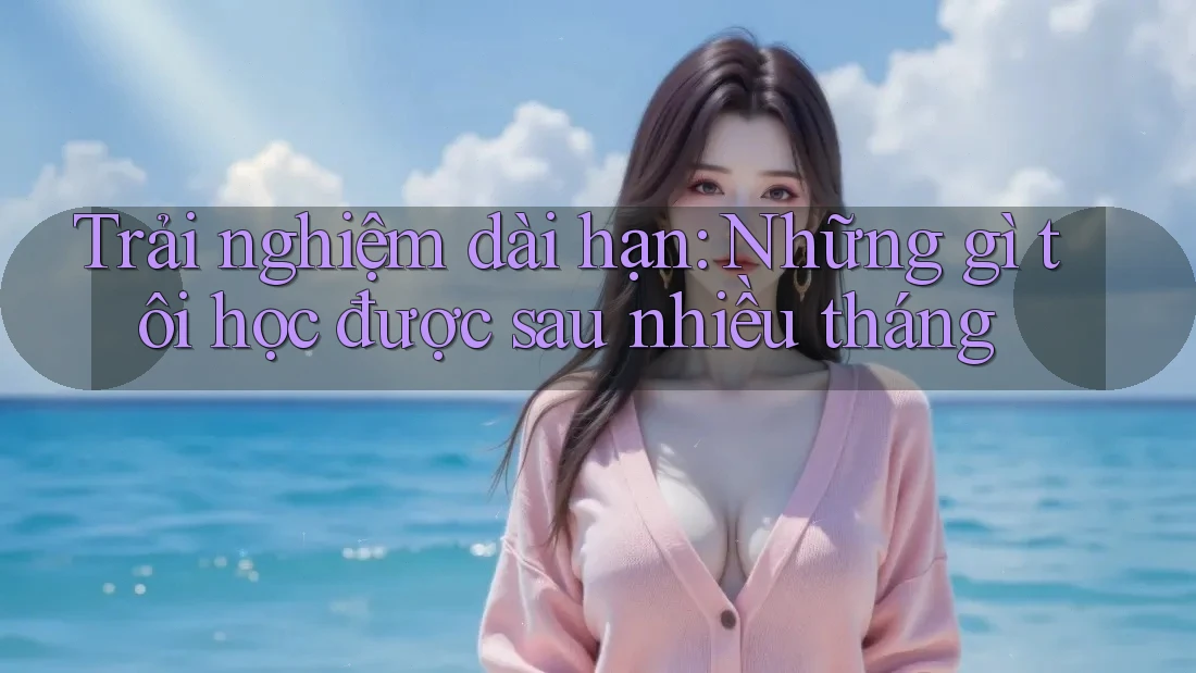 Trải nghiệm dài hạn: Những gì tôi học được sau nhiều tháng Trải nghiệm dài hạn: Những gì tôi học được sau nhiều tháng
