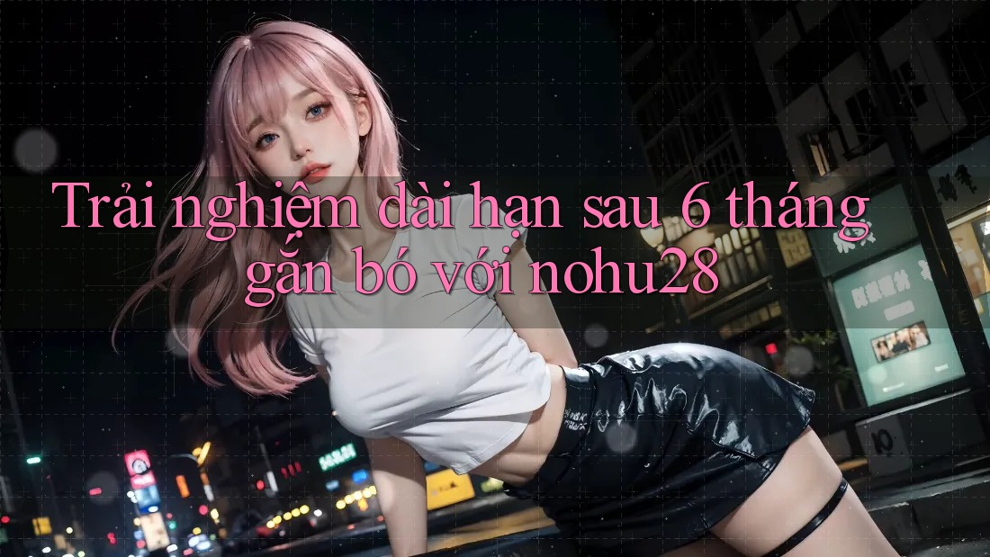 Trải nghiệm dài hạn sau 6 tháng gắn bó với nohu28