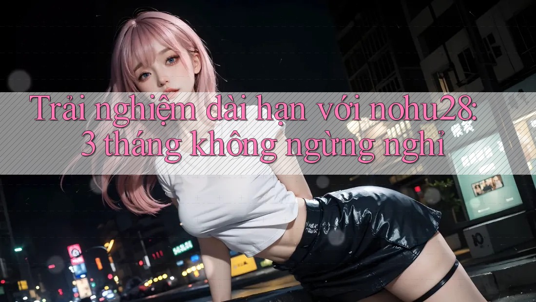 Trải nghiệm dài hạn với nohu28: 3 tháng không ngừng nghỉ Trải nghiệm dài hạn với nohu28: 3 tháng không ngừng nghỉ