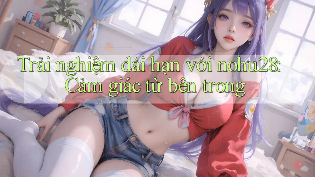 Trải nghiệm dài hạn với nohu28: Cảm giác từ bên trong Trải nghiệm dài hạn với nohu28: Cảm giác từ bên trong