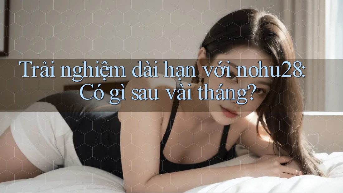 Trải nghiệm dài hạn với nohu28: Có gì sau vài tháng? Trải nghiệm dài hạn với nohu28: Có gì sau vài tháng?