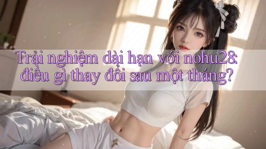 Trải nghiệm dài hạn với nohu28: điều gì thay đổi sau một tháng? Trải nghiệm dài hạn với nohu28: điều gì thay đổi sau một tháng?
