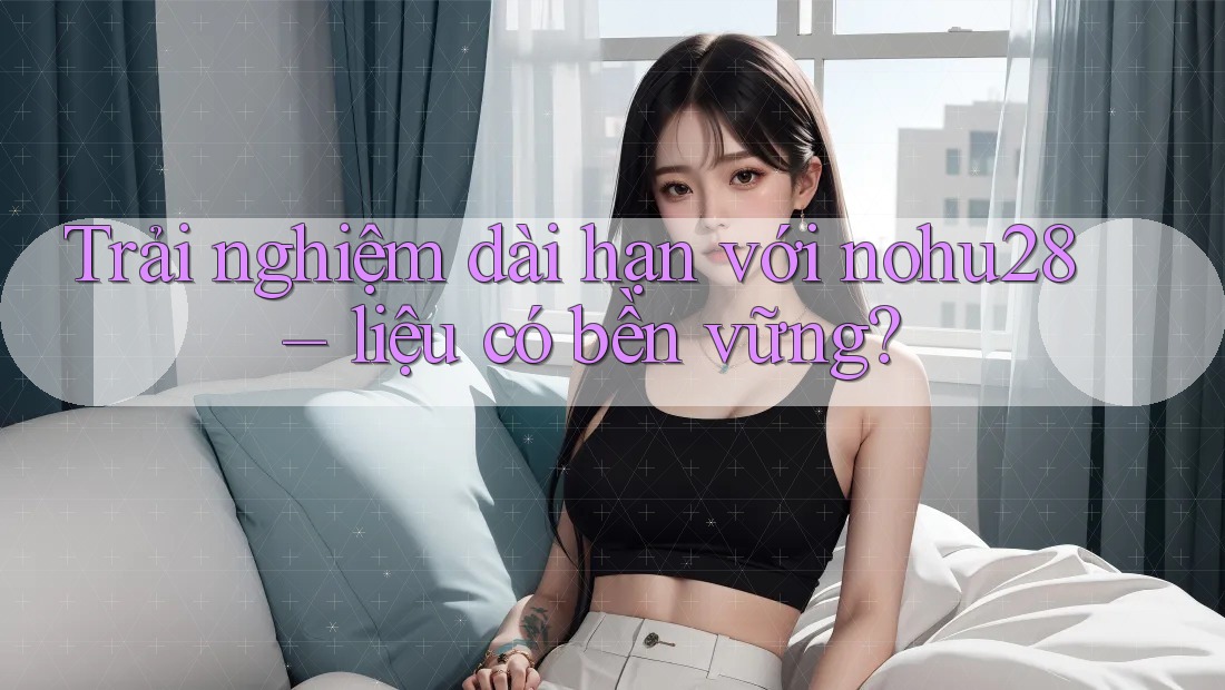 Trải nghiệm dài hạn với nohu28 – liệu có bền vững? Trải nghiệm dài hạn với nohu28 – liệu có bền vững?