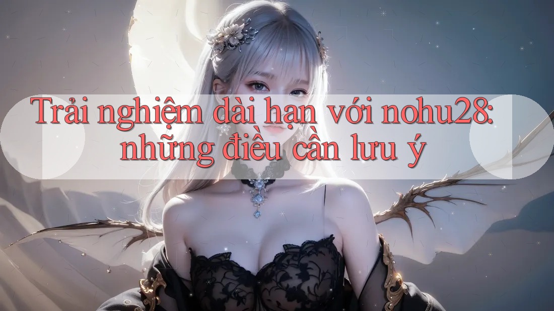 Trải nghiệm dài hạn với nohu28: những điều cần lưu ý