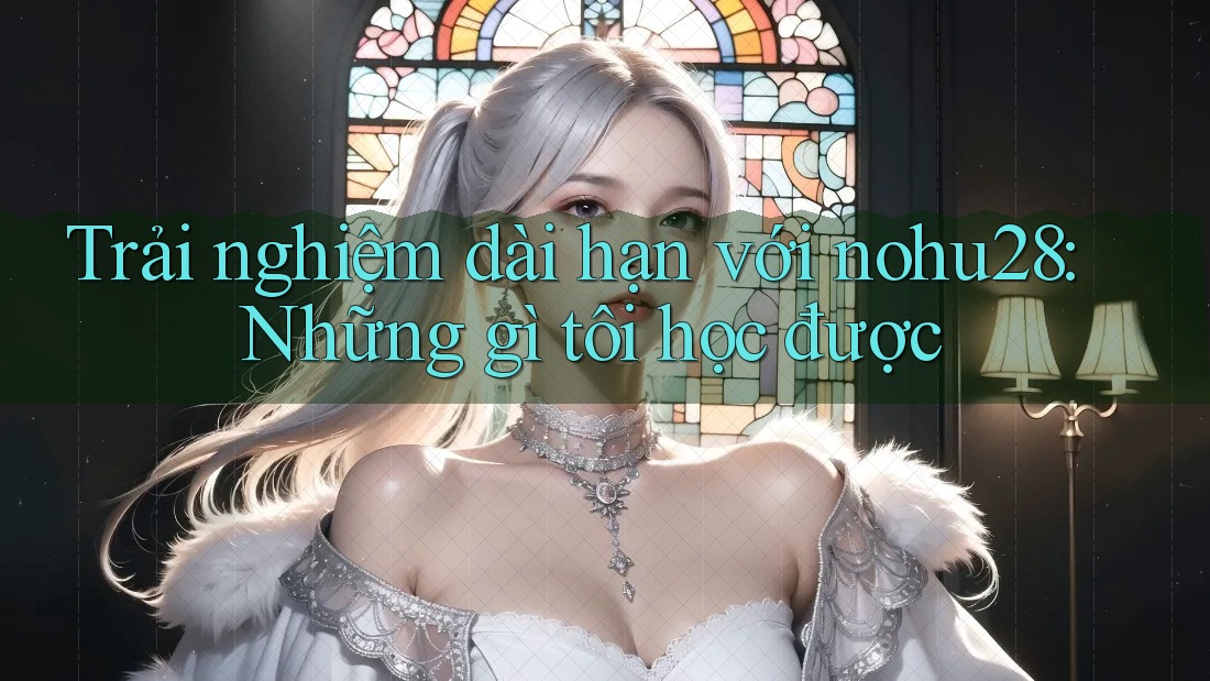 Trải nghiệm dài hạn với nohu28: Những gì tôi học được