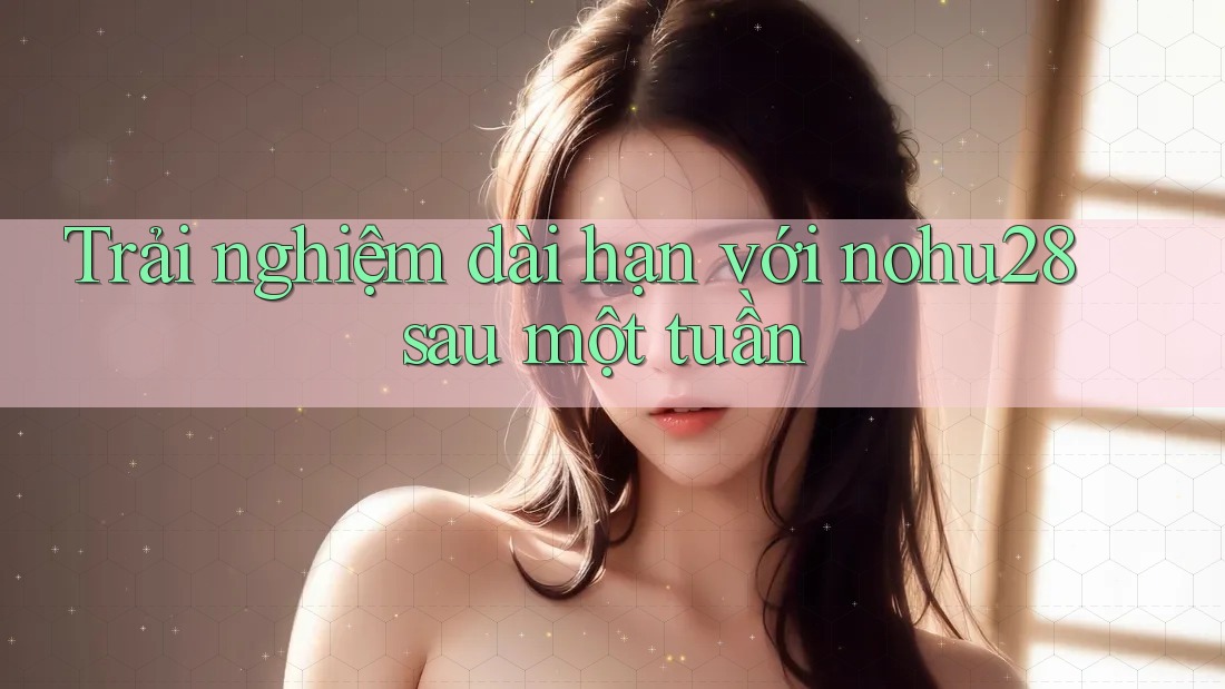 Trải nghiệm dài hạn với nohu28 sau một tuần