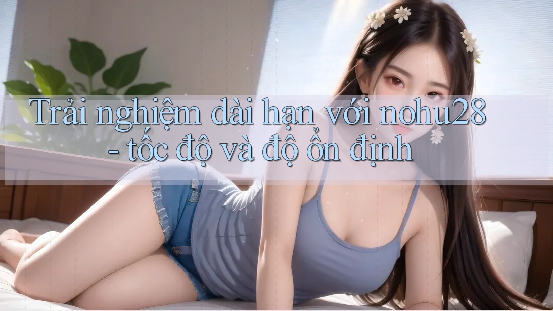 Trải nghiệm dài hạn với nohu28 - tốc độ và độ ổn định