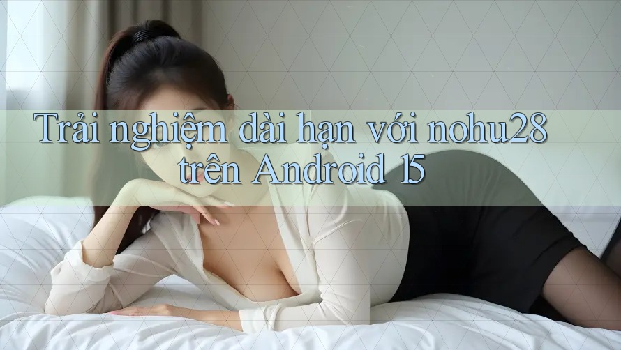 Trải nghiệm dài hạn với nohu28 trên Android 15 Trải nghiệm dài hạn với nohu28 trên Android 15