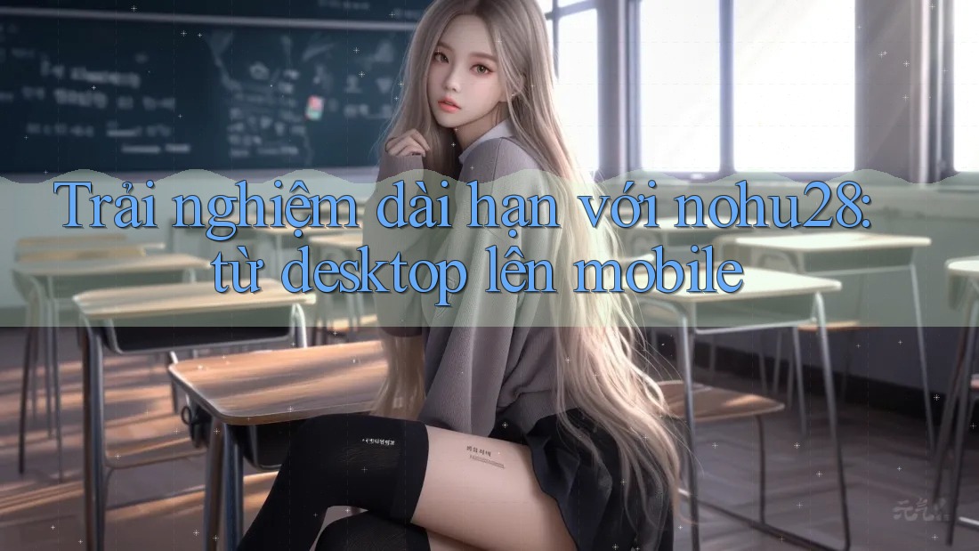 Trải nghiệm dài hạn với nohu28: từ desktop lên mobile Trải nghiệm dài hạn với nohu28: từ desktop lên mobile