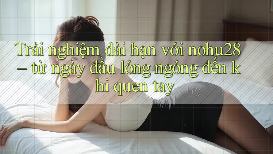 Trải nghiệm dài hạn với nohu28 – từ ngày đầu lóng ngóng đến khi quen tay