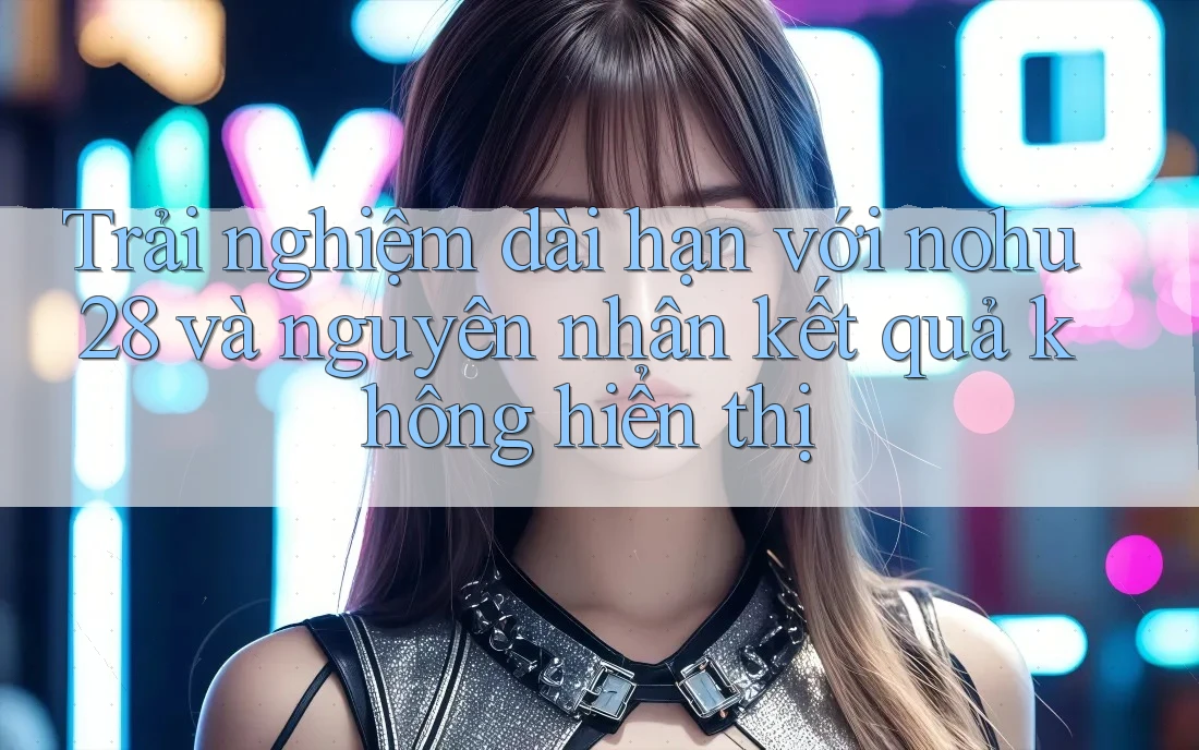 Trải nghiệm dài hạn với nohu28 và nguyên nhân kết quả không hiển thị