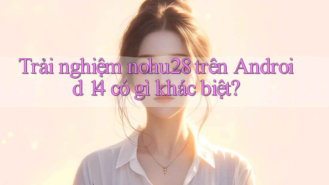 Trải nghiệm nohu28 trên Android 14 có gì khác biệt?