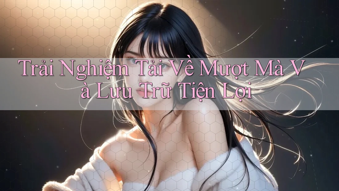 Trải Nghiệm Tải Về Mượt Mà Và Lưu Trữ Tiện Lợi