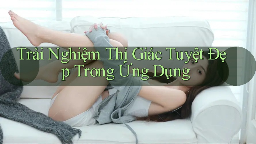 Trải Nghiệm Thị Giác Tuyệt Đẹp Trong Ứng Dụng Trải Nghiệm Thị Giác Tuyệt Đẹp Trong Ứng Dụng