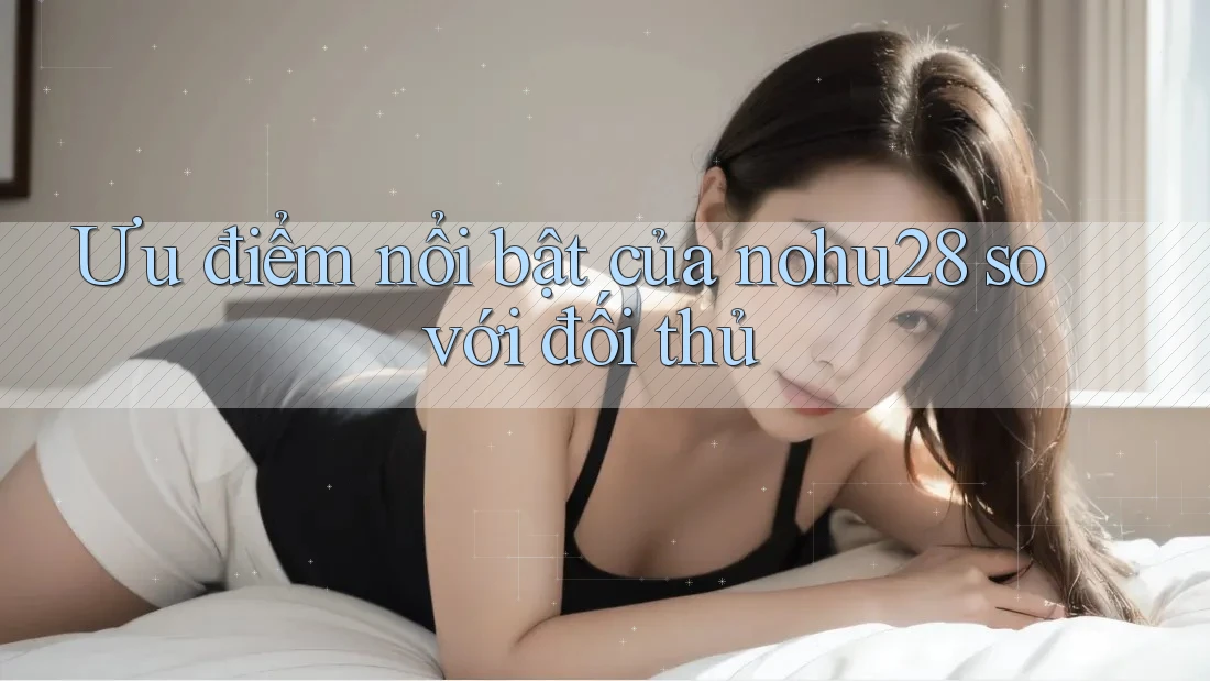 Ưu điểm nổi bật của nohu28 so với đối thủ Ưu điểm nổi bật của nohu28 so với đối thủ