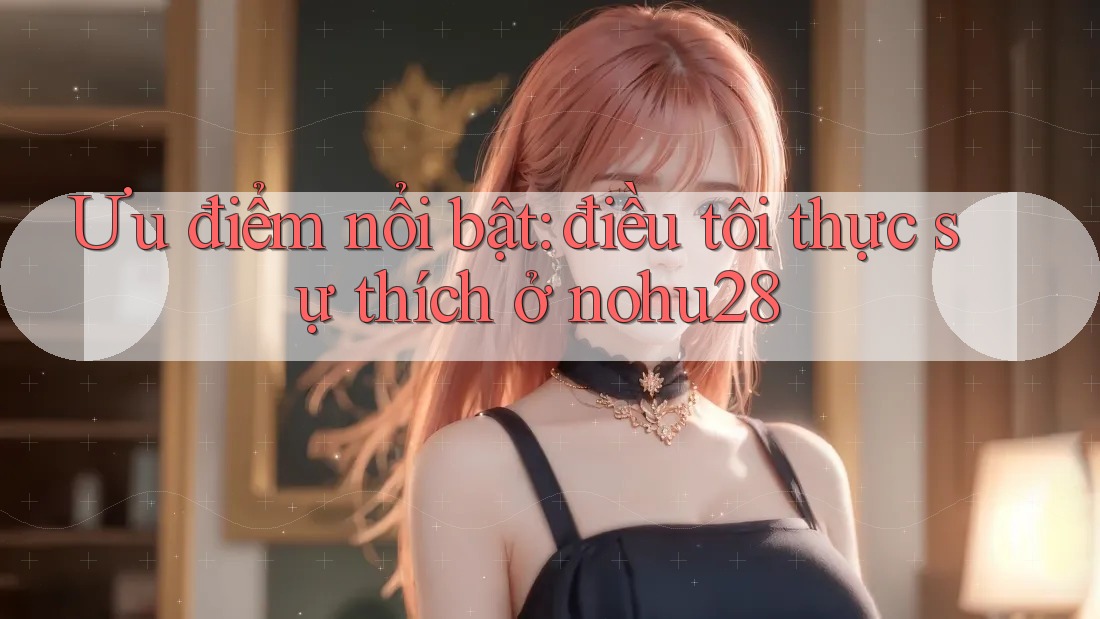 Ưu điểm nổi bật: điều tôi thực sự thích ở nohu28 Ưu điểm nổi bật: điều tôi thực sự thích ở nohu28