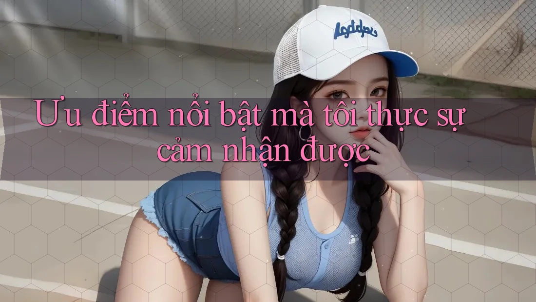 Ưu điểm nổi bật mà tôi thực sự cảm nhận được