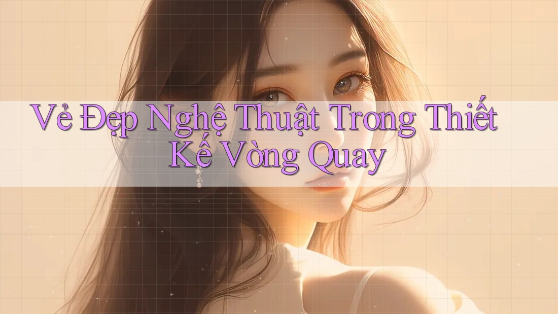 Vẻ Đẹp Nghệ Thuật Trong Thiết Kế Vòng Quay Vẻ Đẹp Nghệ Thuật Trong Thiết Kế Vòng Quay